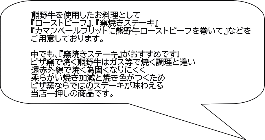 熊野牛を使用したお料理として 『ローストビーフ』、『窯焼きステーキ』 『カマンベールフリットに熊野牛ローストビーフを巻いて』などを ご用意しております。  中でも、『窯焼きステーキ』がおすすめです! ピザ窯で焼く熊野牛はガス等で焼く調理と違い 遠赤外線で焼く為固くなりにくく 柔らかい焼き加減と焼き色がつくため ピザ窯ならではのステーキが味わえる 当店一押しの商品です。