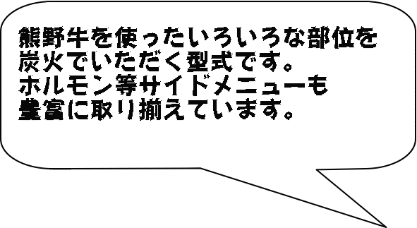 熊野牛を使ったいろいろな部位を 炭火でいただく型式です。 ホルモン等サイドメニューも 豊富に取り揃えています。