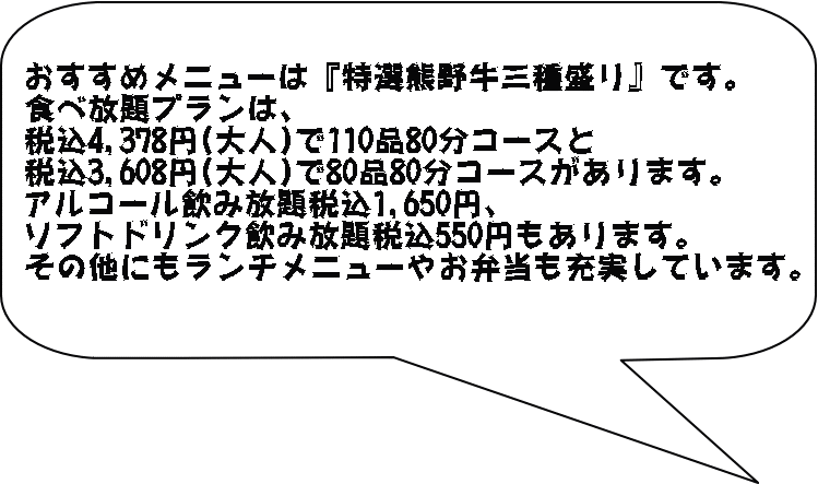 おすすめメニューは『特選熊野牛三種盛り』です。 食べ放題プランは、 税込4,378円(大人)で110品80分コースと 税込3,608円(大人)で80品80分コースがあります。 アルコール飲み放題税込1,650円、 ソフトドリンク飲み放題税込550円もあります。 その他にもランチメニューやお弁当も充実しています。